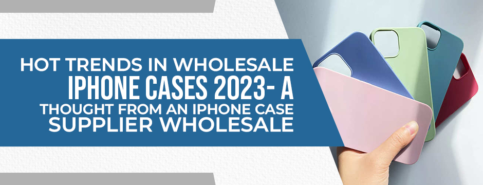 Hot Trends in Wholesale iPhone Cases 2023- A Thought from an iPhone Case Supplier Wholesale